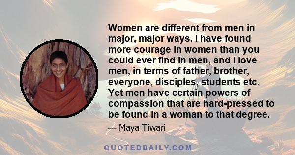 Women are different from men in major, major ways. I have found more courage in women than you could ever find in men, and I love men, in terms of father, brother, everyone, disciples, students etc. Yet men have certain