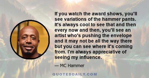If you watch the award shows, you'll see variations of the hammer pants. It's always cool to see that and then every now and then, you'll see an artist who's pushing the envelope and it may not be all the way there but