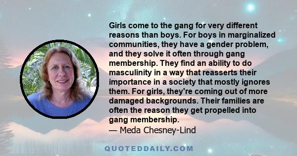 Girls come to the gang for very different reasons than boys. For boys in marginalized communities, they have a gender problem, and they solve it often through gang membership. They find an ability to do masculinity in a