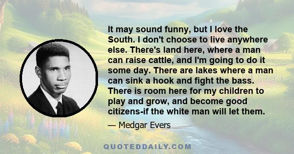 It may sound funny, but I love the South. I don't choose to live anywhere else. There's land here, where a man can raise cattle, and I'm going to do it some day. There are lakes where a man can sink a hook and fight the