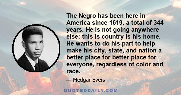 The Negro has been here in America since 1619, a total of 344 years. He is not going anywhere else; this is country is his home. He wants to do his part to help make his city, state, and nation a better place for better