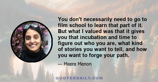 You don't necessarily need to go to film school to learn that part of it. But what I valued was that it gives you that incubation and time to figure out who you are, what kind of stories you want to tell, and how you