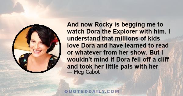 And now Rocky is begging me to watch Dora the Explorer with him. I understand that millions of kids love Dora and have learned to read or whatever from her show. But I wouldn't mind if Dora fell off a cliff and took her
