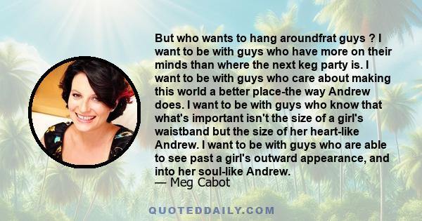 But who wants to hang aroundfrat guys ? I want to be with guys who have more on their minds than where the next keg party is. I want to be with guys who care about making this world a better place-the way Andrew does. I