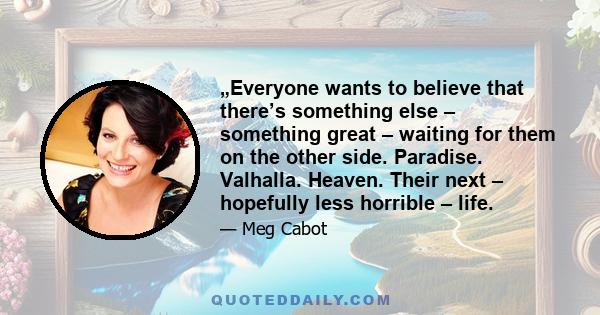 „Everyone wants to believe that there’s something else – something great – waiting for them on the other side. Paradise. Valhalla. Heaven. Their next – hopefully less horrible – life.