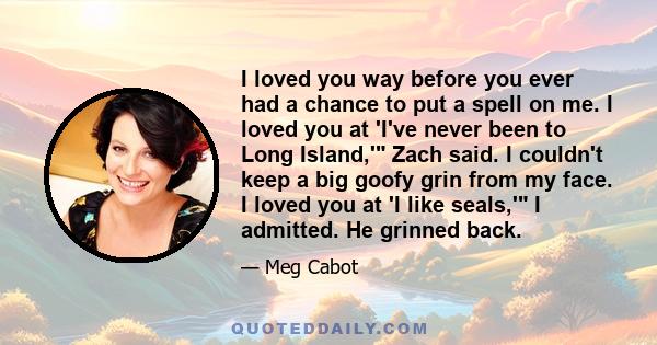 I loved you way before you ever had a chance to put a spell on me. I loved you at 'I've never been to Long Island,' Zach said. I couldn't keep a big goofy grin from my face. I loved you at 'I like seals,' I admitted. He