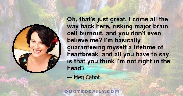 Oh, that's just great. I come all the way back here, risking major brain cell burnout, and you don't even believe me? I'm basically guaranteeing myself a lifetime of heartbreak, and all you have to say is that you think
