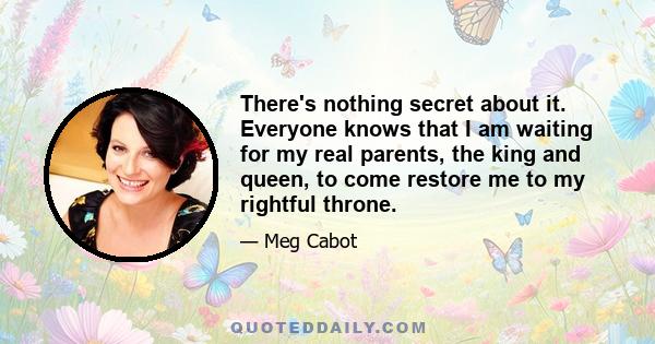 There's nothing secret about it. Everyone knows that I am waiting for my real parents, the king and queen, to come restore me to my rightful throne.