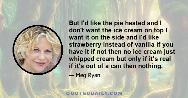 But I'd like the pie heated and I don't want the ice cream on top I want it on the side and I'd like strawberry instead of vanilla if you have it if not then no ice cream just whipped cream but only if it's real if it's