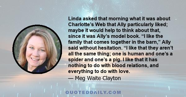 Linda asked that morning what it was about Charlotte’s Web that Ally particularly liked; maybe it would help to think about that, since it was Ally’s model book. “I like the family that comes together in the barn,” Ally