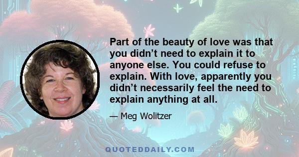Part of the beauty of love was that you didn’t need to explain it to anyone else. You could refuse to explain. With love, apparently you didn’t necessarily feel the need to explain anything at all.
