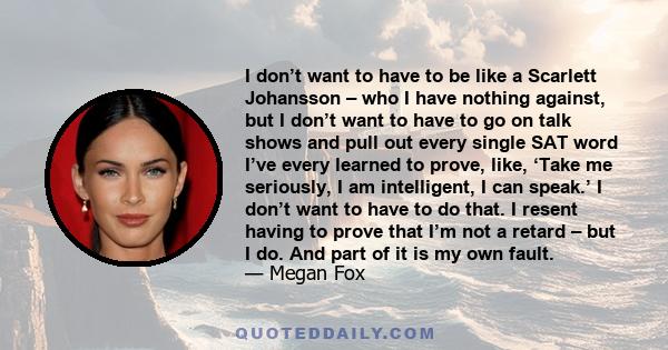 I don’t want to have to be like a Scarlett Johansson – who I have nothing against, but I don’t want to have to go on talk shows and pull out every single SAT word I’ve every learned to prove, like, ‘Take me seriously, I