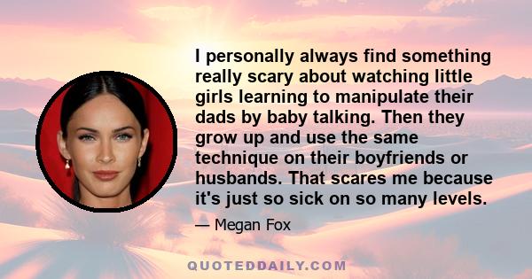 I personally always find something really scary about watching little girls learning to manipulate their dads by baby talking. Then they grow up and use the same technique on their boyfriends or husbands. That scares me