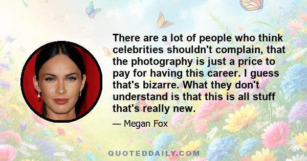 There are a lot of people who think celebrities shouldn't complain, that the photography is just a price to pay for having this career. I guess that's bizarre. What they don't understand is that this is all stuff that's