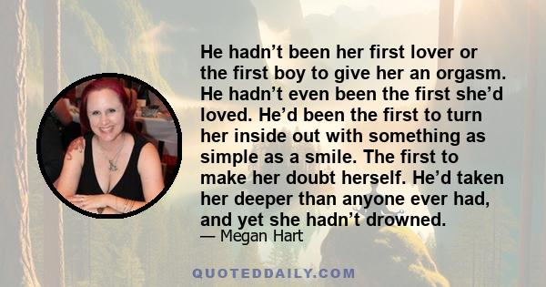 He hadn’t been her first lover or the first boy to give her an orgasm. He hadn’t even been the first she’d loved. He’d been the first to turn her inside out with something as simple as a smile. The first to make her