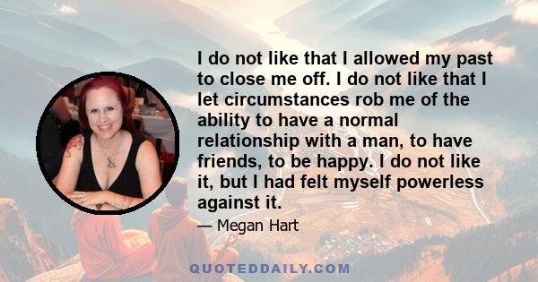 I do not like that I allowed my past to close me off. I do not like that I let circumstances rob me of the ability to have a normal relationship with a man, to have friends, to be happy. I do not like it, but I had felt