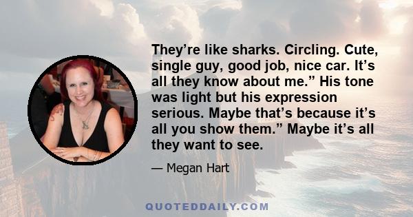They’re like sharks. Circling. Cute, single guy, good job, nice car. It’s all they know about me.” His tone was light but his expression serious. Maybe that’s because it’s all you show them.” Maybe it’s all they want to