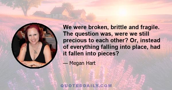 We were broken, brittle and fragile. The question was, were we still precious to each other? Or, instead of everything falling into place, had it fallen into pieces?