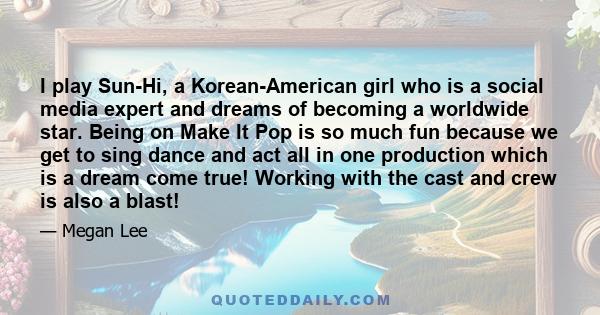 I play Sun-Hi, a Korean-American girl who is a social media expert and dreams of becoming a worldwide star. Being on Make It Pop is so much fun because we get to sing dance and act all in one production which is a dream