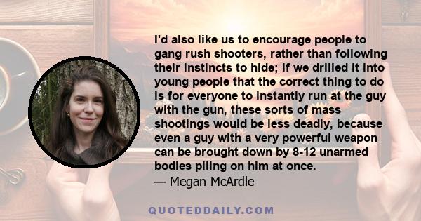 I'd also like us to encourage people to gang rush shooters, rather than following their instincts to hide; if we drilled it into young people that the correct thing to do is for everyone to instantly run at the guy with