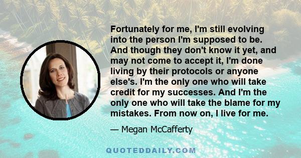 Fortunately for me, I'm still evolving into the person I'm supposed to be. And though they don't know it yet, and may not come to accept it, I'm done living by their protocols or anyone else's. I'm the only one who will