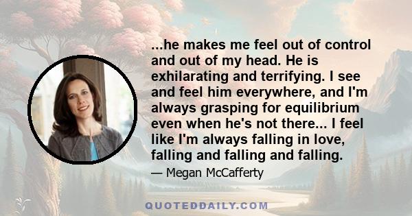 ...he makes me feel out of control and out of my head. He is exhilarating and terrifying. I see and feel him everywhere, and I'm always grasping for equilibrium even when he's not there... I feel like I'm always falling