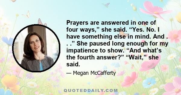 Prayers are answered in one of four ways,” she said. “Yes. No. I have something else in mind. And . . .” She paused long enough for my impatience to show. “And what’s the fourth answer?” “Wait,” she said.