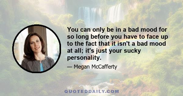 You can only be in a bad mood for so long before you have to face up to the fact that it isn't a bad mood at all; it's just your sucky personality.