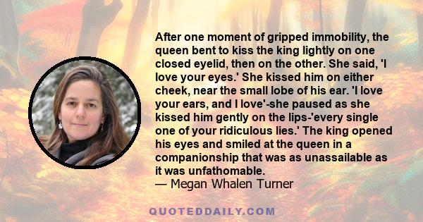 After one moment of gripped immobility, the queen bent to kiss the king lightly on one closed eyelid, then on the other. She said, 'I love your eyes.' She kissed him on either cheek, near the small lobe of his ear. 'I