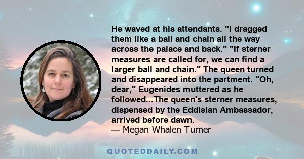 He waved at his attendants. I dragged them like a ball and chain all the way across the palace and back. If sterner measures are called for, we can find a larger ball and chain. The queen turned and disappeared into the