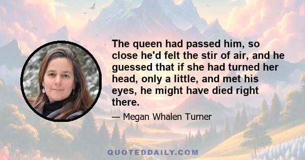 The queen had passed him, so close he'd felt the stir of air, and he guessed that if she had turned her head, only a little, and met his eyes, he might have died right there.