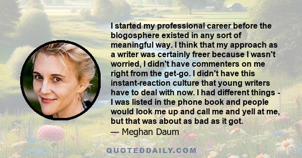 I started my professional career before the blogosphere existed in any sort of meaningful way. I think that my approach as a writer was certainly freer because I wasn't worried, I didn't have commenters on me right from