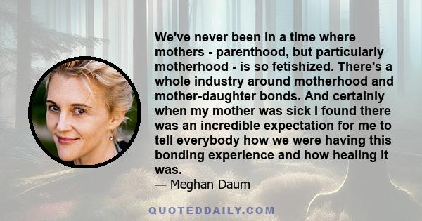 We've never been in a time where mothers - parenthood, but particularly motherhood - is so fetishized. There's a whole industry around motherhood and mother-daughter bonds. And certainly when my mother was sick I found