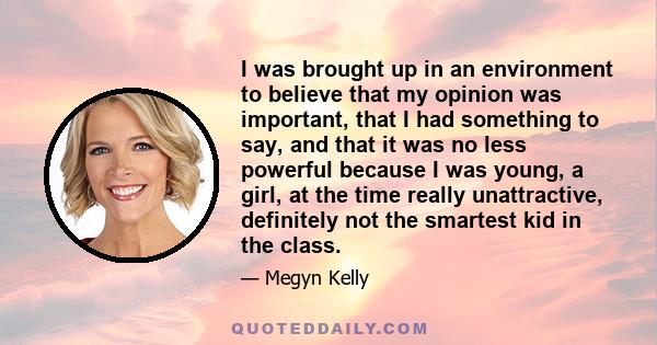 I was brought up in an environment to believe that my opinion was important, that I had something to say, and that it was no less powerful because I was young, a girl, at the time really unattractive, definitely not the