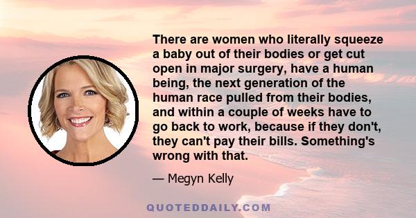 There are women who literally squeeze a baby out of their bodies or get cut open in major surgery, have a human being, the next generation of the human race pulled from their bodies, and within a couple of weeks have to