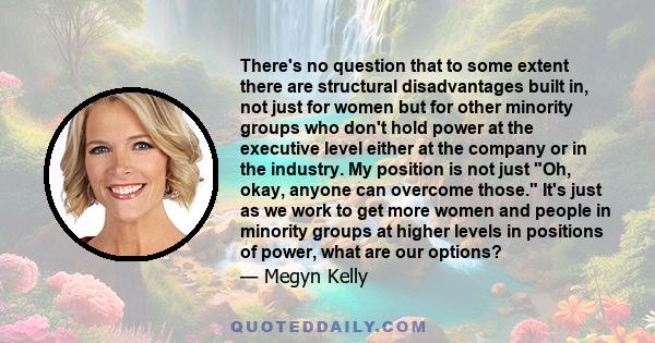 There's no question that to some extent there are structural disadvantages built in, not just for women but for other minority groups who don't hold power at the executive level either at the company or in the industry.