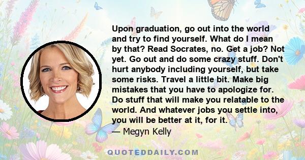 Upon graduation, go out into the world and try to find yourself. What do I mean by that? Read Socrates, no. Get a job? Not yet. Go out and do some crazy stuff. Don't hurt anybody including yourself, but take some risks.