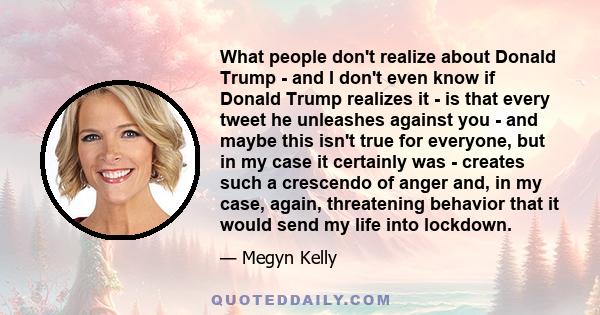 What people don't realize about Donald Trump - and I don't even know if Donald Trump realizes it - is that every tweet he unleashes against you - and maybe this isn't true for everyone, but in my case it certainly was -