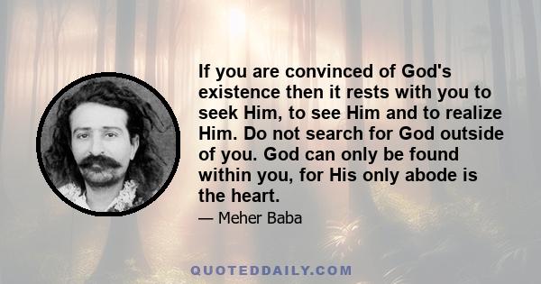 If you are convinced of God's existence then it rests with you to seek Him, to see Him and to realize Him. Do not search for God outside of you. God can only be found within you, for His only abode is the heart.