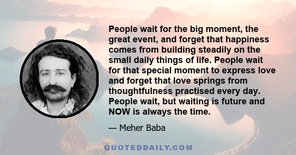 People wait for the big moment, the great event, and forget that happiness comes from building steadily on the small daily things of life. People wait for that special moment to express love and forget that love springs