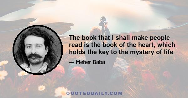 The book that I shall make people read is the book of the heart, which holds the key to the mystery of life