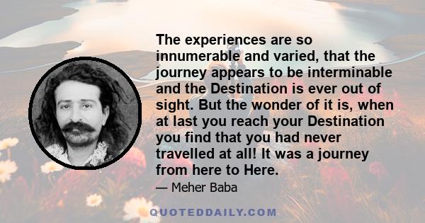 The experiences are so innumerable and varied, that the journey appears to be interminable and the Destination is ever out of sight. But the wonder of it is, when at last you reach your Destination you find that you had