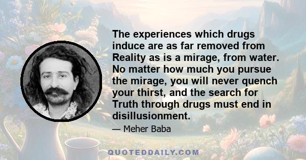 The experiences which drugs induce are as far removed from Reality as is a mirage, from water. No matter how much you pursue the mirage, you will never quench your thirst, and the search for Truth through drugs must end