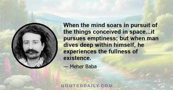 When the mind soars in pursuit of the things conceived in space...it pursues emptiness; but when man dives deep within himself, he experiences the fullness of existence.