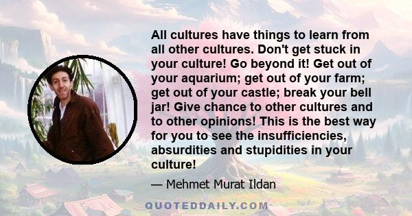 All cultures have things to learn from all other cultures. Don't get stuck in your culture! Go beyond it! Get out of your aquarium; get out of your farm; get out of your castle; break your bell jar! Give chance to other