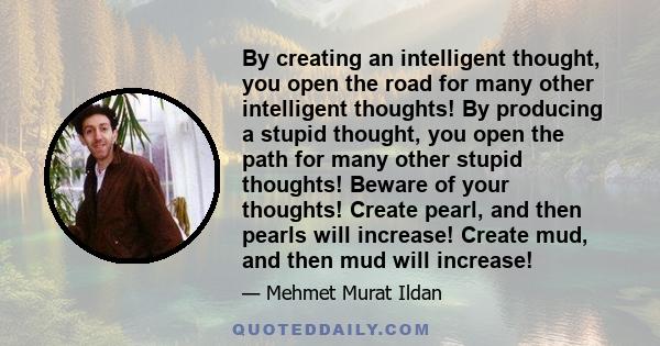 By creating an intelligent thought, you open the road for many other intelligent thoughts! By producing a stupid thought, you open the path for many other stupid thoughts! Beware of your thoughts! Create pearl, and then