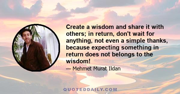 Create a wisdom and share it with others; in return, don't wait for anything, not even a simple thanks, because expecting something in return does not belongs to the wisdom!