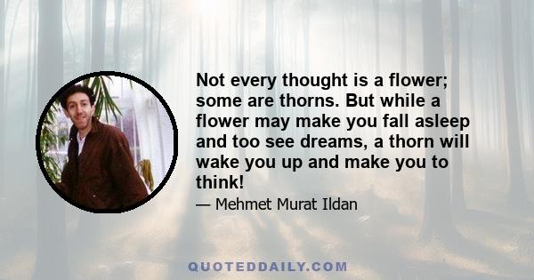 Not every thought is a flower; some are thorns. But while a flower may make you fall asleep and too see dreams, a thorn will wake you up and make you to think!