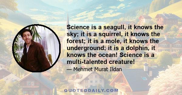 Science is a seagull, it knows the sky; it is a squirrel, it knows the forest; it is a mole, it knows the underground; it is a dolphin, it knows the ocean! Science is a multi-talented creature!