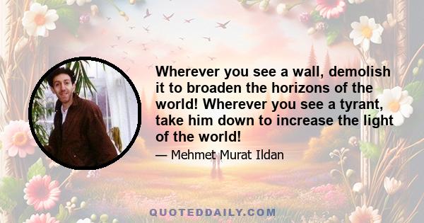 Wherever you see a wall, demolish it to broaden the horizons of the world! Wherever you see a tyrant, take him down to increase the light of the world!